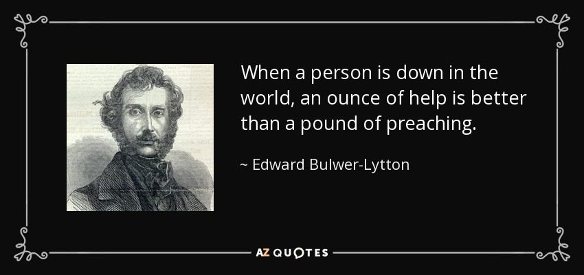 When a person is down in the world, an ounce of help is better than a pound of preaching. - Edward Bulwer-Lytton, 1st Baron Lytton