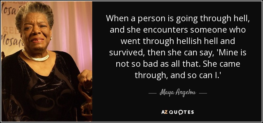 When a person is going through hell, and she encounters someone who went through hellish hell and survived, then she can say, 'Mine is not so bad as all that. She came through, and so can I.' - Maya Angelou