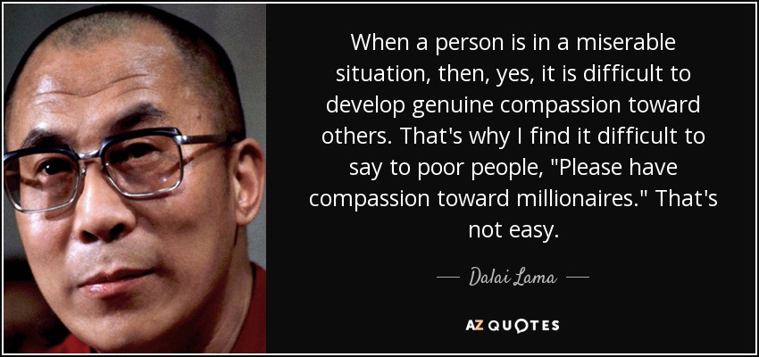 When a person is in a miserable situation, then, yes, it is difficult to develop genuine compassion toward others. That's why I find it difficult to say to poor people, 