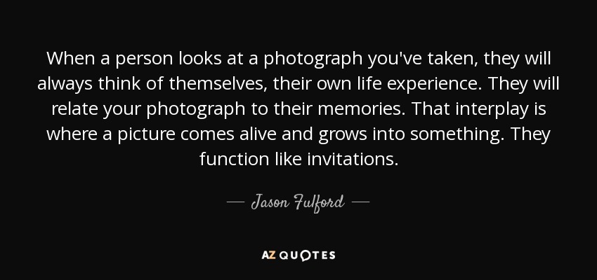 When a person looks at a photograph you've taken, they will always think of themselves, their own life experience. They will relate your photograph to their memories. That interplay is where a picture comes alive and grows into something. They function like invitations. - Jason Fulford