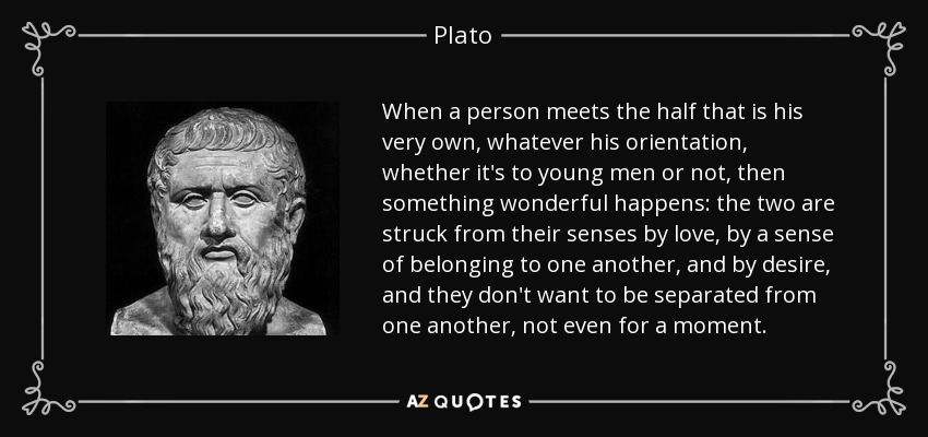 When a person meets the half that is his very own, whatever his orientation, whether it's to young men or not, then something wonderful happens: the two are struck from their senses by love, by a sense of belonging to one another, and by desire, and they don't want to be separated from one another, not even for a moment. - Plato