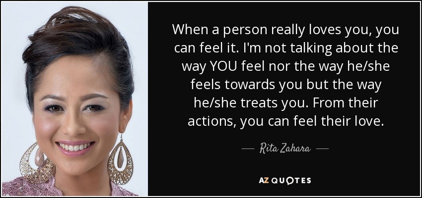 When a person really loves you, you can feel it. I'm not talking about the way YOU feel nor the way he/she feels towards you but the way he/she treats you. From their actions, you can feel their love. - Rita Zahara