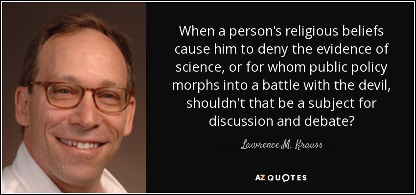 When a person's religious beliefs cause him to deny the evidence of science, or for whom public policy morphs into a battle with the devil, shouldn't that be a subject for discussion and debate? - Lawrence M. Krauss