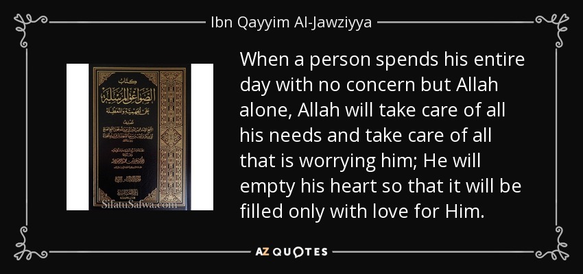When a person spends his entire day with no concern but Allah alone, Allah will take care of all his needs and take care of all that is worrying him; He will empty his heart so that it will be filled only with love for Him. - Ibn Qayyim Al-Jawziyya