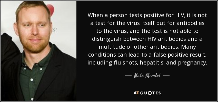 When a person tests positive for HIV, it is not a test for the virus itself but for antibodies to the virus, and the test is not able to distinguish between HIV antibodies and a multitude of other antibodies. Many conditions can lead to a false positive result, including flu shots, hepatitis, and pregnancy. - Nate Mendel