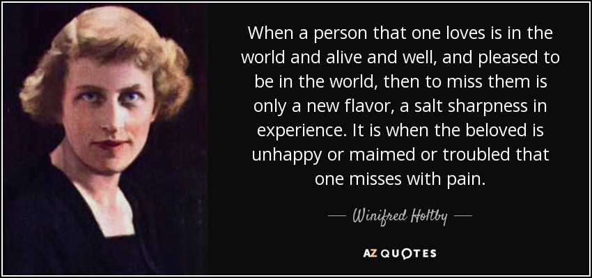 When a person that one loves is in the world and alive and well, and pleased to be in the world, then to miss them is only a new flavor, a salt sharpness in experience. It is when the beloved is unhappy or maimed or troubled that one misses with pain. - Winifred Holtby