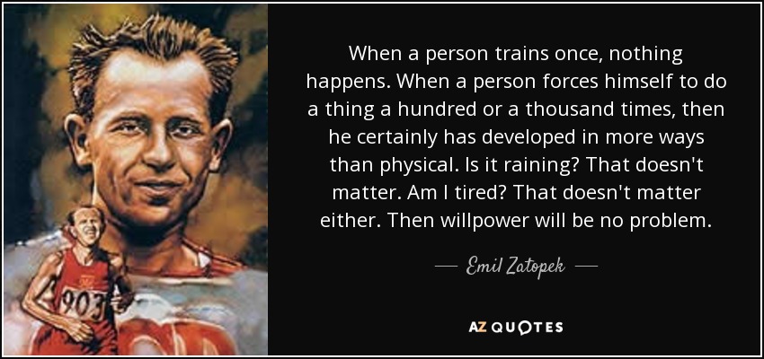 When a person trains once, nothing happens. When a person forces himself to do a thing a hundred or a thousand times, then he certainly has developed in more ways than physical. Is it raining? That doesn't matter. Am I tired? That doesn't matter either. Then willpower will be no problem. - Emil Zatopek