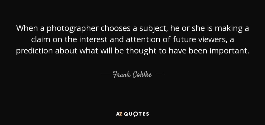 When a photographer chooses a subject, he or she is making a claim on the interest and attention of future viewers, a prediction about what will be thought to have been important. - Frank Gohlke