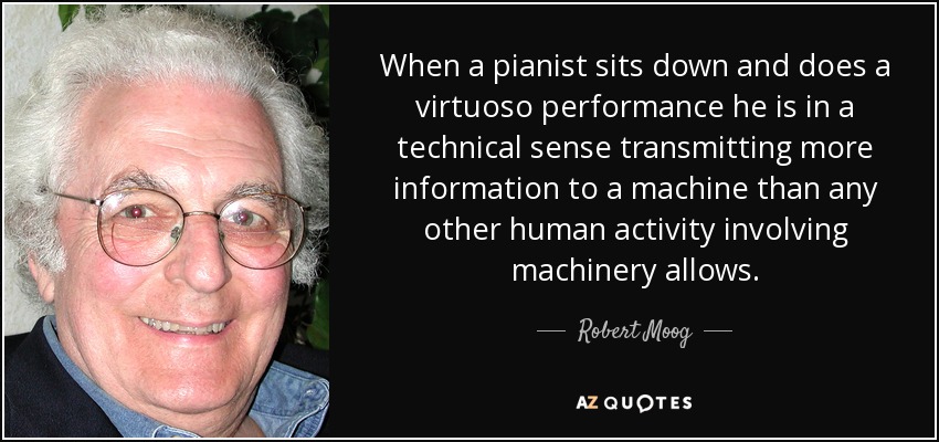 When a pianist sits down and does a virtuoso performance he is in a technical sense transmitting more information to a machine than any other human activity involving machinery allows. - Robert Moog