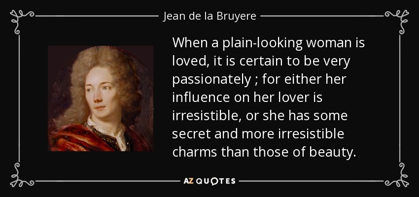 When a plain-looking woman is loved, it is certain to be very passionately ; for either her influence on her lover is irresistible, or she has some secret and more irresistible charms than those of beauty. - Jean de la Bruyere
