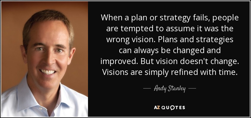 When a plan or strategy fails, people are tempted to assume it was the wrong vision. Plans and strategies can always be changed and improved. But vision doesn't change. Visions are simply refined with time. - Andy Stanley