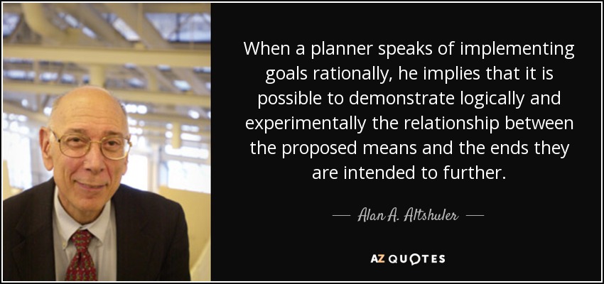 When a planner speaks of implementing goals rationally, he implies that it is possible to demonstrate logically and experimentally the relationship between the proposed means and the ends they are intended to further. - Alan A. Altshuler
