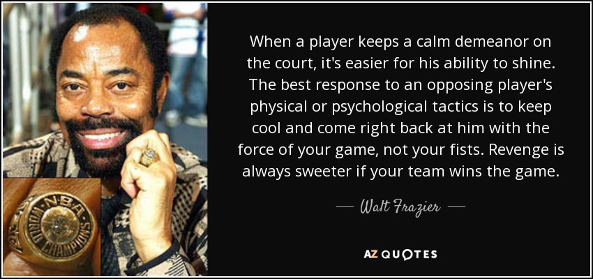 When a player keeps a calm demeanor on the court, it's easier for his ability to shine. The best response to an opposing player's physical or psychological tactics is to keep cool and come right back at him with the force of your game, not your fists. Revenge is always sweeter if your team wins the game. - Walt Frazier
