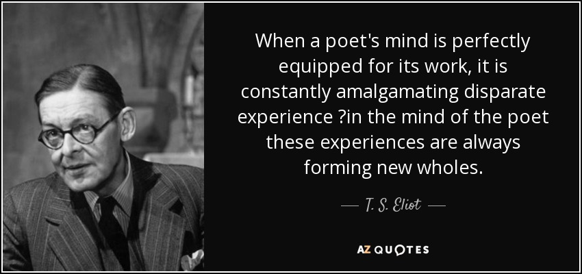 When a poet's mind is perfectly equipped for its work, it is constantly amalgamating disparate experience ?in the mind of the poet these experiences are always forming new wholes. - T. S. Eliot
