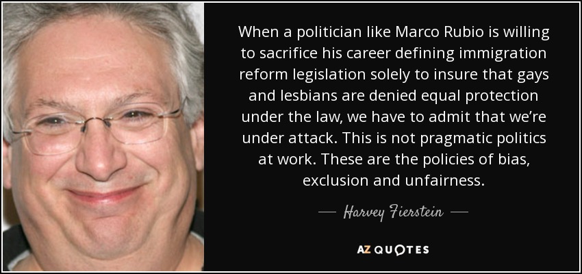 When a politician like Marco Rubio is willing to sacrifice his career defining immigration reform legislation solely to insure that gays and lesbians are denied equal protection under the law, we have to admit that we’re under attack. This is not pragmatic politics at work. These are the policies of bias, exclusion and unfairness. - Harvey Fierstein