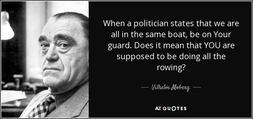 When a politician states that we are all in the same boat, be on Your guard. Does it mean that YOU are supposed to be doing all the rowing? - Vilhelm Moberg