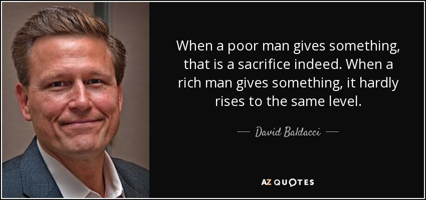 When a poor man gives something, that is a sacrifice indeed. When a rich man gives something, it hardly rises to the same level. - David Baldacci