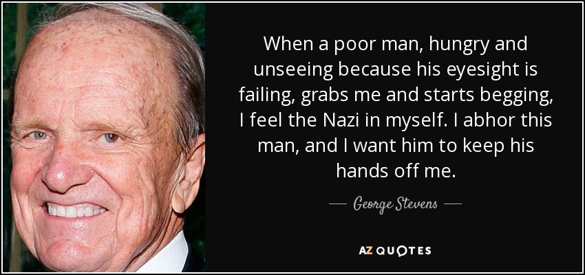 When a poor man, hungry and unseeing because his eyesight is failing, grabs me and starts begging, I feel the Nazi in myself. I abhor this man, and I want him to keep his hands off me. - George Stevens
