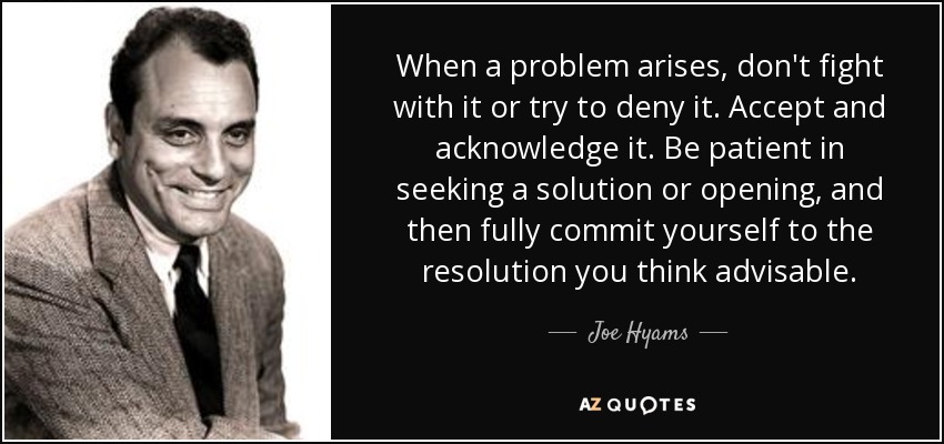 When a problem arises, don't fight with it or try to deny it. Accept and acknowledge it. Be patient in seeking a solution or opening, and then fully commit yourself to the resolution you think advisable. - Joe Hyams