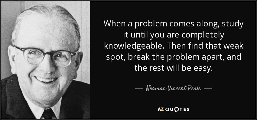 When a problem comes along, study it until you are completely knowledgeable. Then find that weak spot, break the problem apart, and the rest will be easy. - Norman Vincent Peale