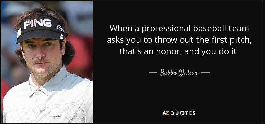 When a professional baseball team asks you to throw out the first pitch, that's an honor, and you do it. - Bubba Watson