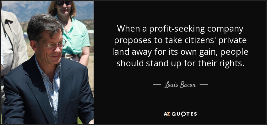 When a profit-seeking company proposes to take citizens' private land away for its own gain, people should stand up for their rights. - Louis Bacon
