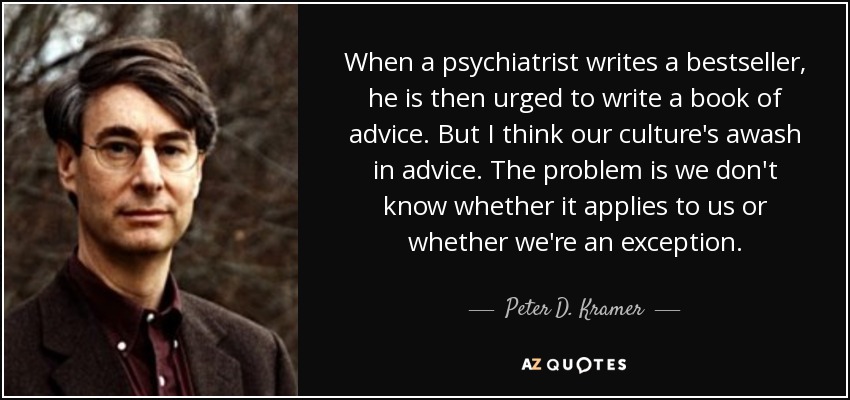 When a psychiatrist writes a bestseller, he is then urged to write a book of advice. But I think our culture's awash in advice. The problem is we don't know whether it applies to us or whether we're an exception. - Peter D. Kramer