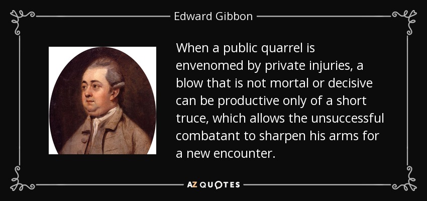 When a public quarrel is envenomed by private injuries, a blow that is not mortal or decisive can be productive only of a short truce, which allows the unsuccessful combatant to sharpen his arms for a new encounter. - Edward Gibbon
