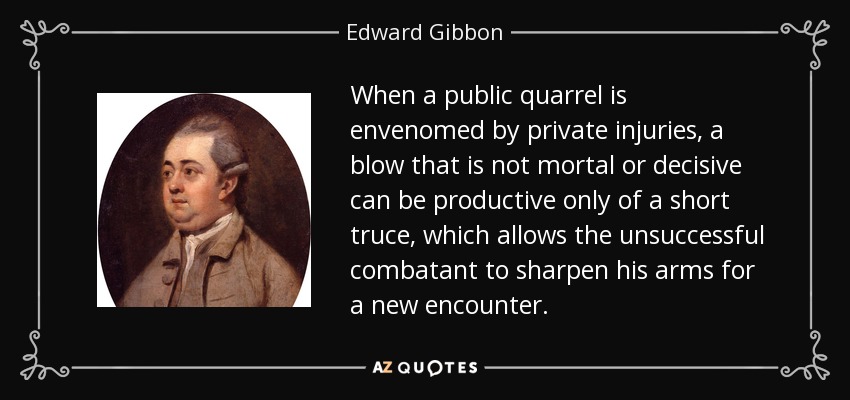 When a public quarrel is envenomed by private injuries, a blow that is not mortal or decisive can be productive only of a short truce, which allows the unsuccessful combatant to sharpen his arms for a new encounter. - Edward Gibbon