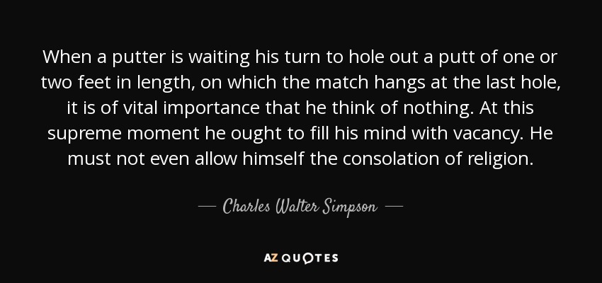 When a putter is waiting his turn to hole out a putt of one or two feet in length, on which the match hangs at the last hole, it is of vital importance that he think of nothing. At this supreme moment he ought to fill his mind with vacancy. He must not even allow himself the consolation of religion. - Charles Walter Simpson
