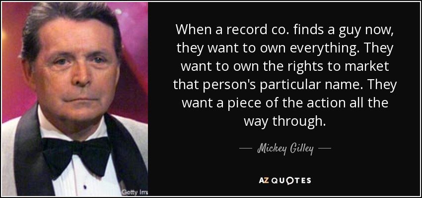 When a record co. finds a guy now, they want to own everything. They want to own the rights to market that person's particular name. They want a piece of the action all the way through. - Mickey Gilley
