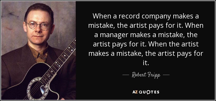 When a record company makes a mistake, the artist pays for it. When a manager makes a mistake, the artist pays for it. When the artist makes a mistake, the artist pays for it. - Robert Fripp
