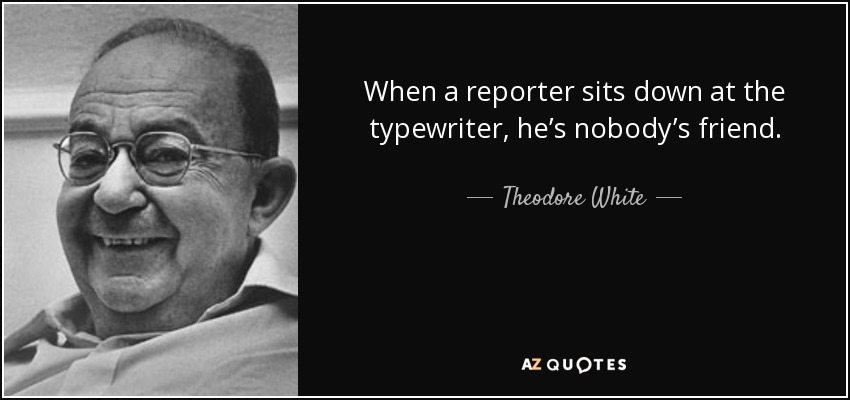 When a reporter sits down at the typewriter, he’s nobody’s friend. - Theodore White