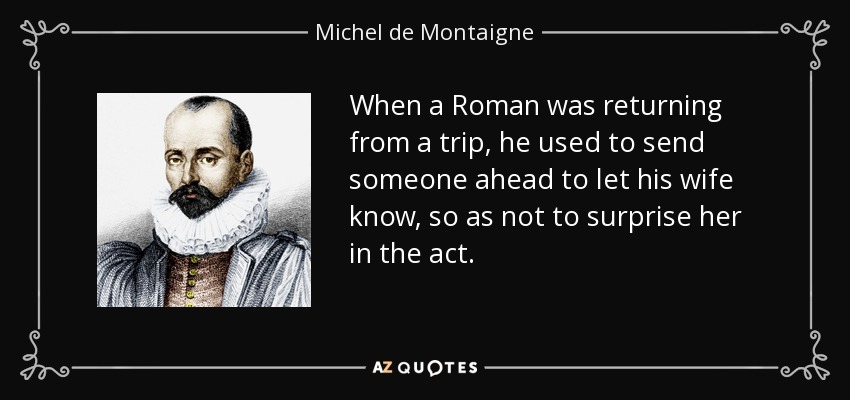 When a Roman was returning from a trip, he used to send someone ahead to let his wife know, so as not to surprise her in the act. - Michel de Montaigne