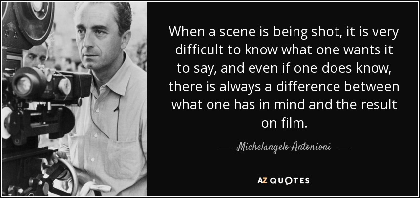 When a scene is being shot, it is very difficult to know what one wants it to say, and even if one does know, there is always a difference between what one has in mind and the result on film. - Michelangelo Antonioni