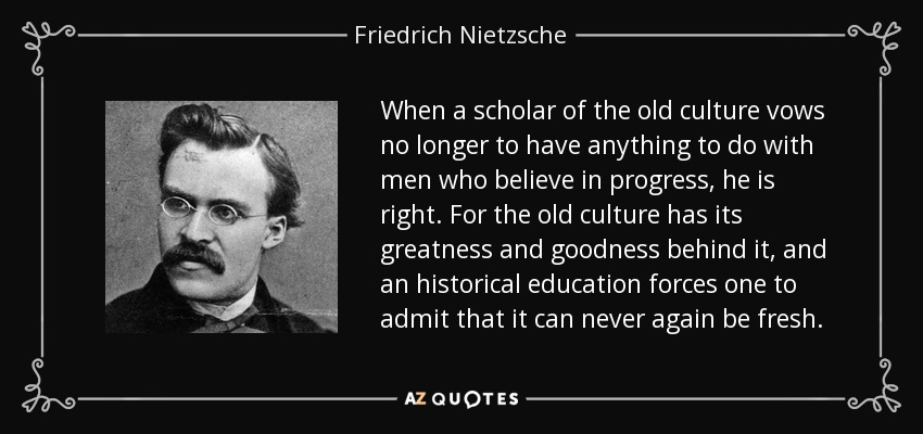 When a scholar of the old culture vows no longer to have anything to do with men who believe in progress, he is right. For the old culture has its greatness and goodness behind it, and an historical education forces one to admit that it can never again be fresh. - Friedrich Nietzsche