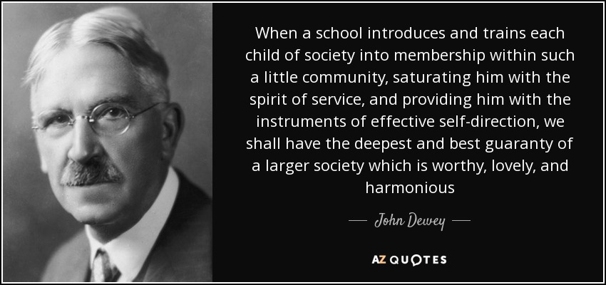 When a school introduces and trains each child of society into membership within such a little community, saturating him with the spirit of service, and providing him with the instruments of effective self-direction, we shall have the deepest and best guaranty of a larger society which is worthy, lovely, and harmonious - John Dewey