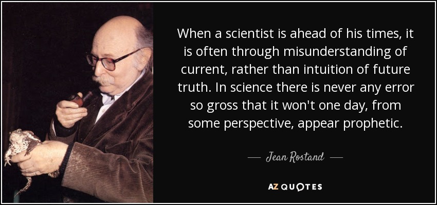 When a scientist is ahead of his times, it is often through misunderstanding of current, rather than intuition of future truth. In science there is never any error so gross that it won't one day, from some perspective, appear prophetic. - Jean Rostand