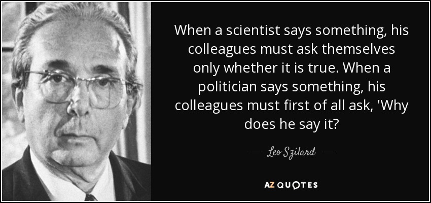 When a scientist says something, his colleagues must ask themselves only whether it is true. When a politician says something, his colleagues must first of all ask, 'Why does he say it? - Leo Szilard