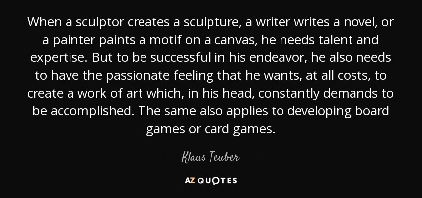 When a sculptor creates a sculpture, a writer writes a novel, or a painter paints a motif on a canvas, he needs talent and expertise. But to be successful in his endeavor, he also needs to have the passionate feeling that he wants, at all costs, to create a work of art which, in his head, constantly demands to be accomplished. The same also applies to developing board games or card games. - Klaus Teuber