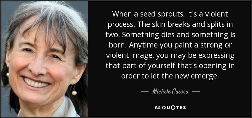 When a seed sprouts, it's a violent process. The skin breaks and splits in two. Something dies and something is born. Anytime you paint a strong or violent image, you may be expressing that part of yourself that's opening in order to let the new emerge. - Michele Cassou