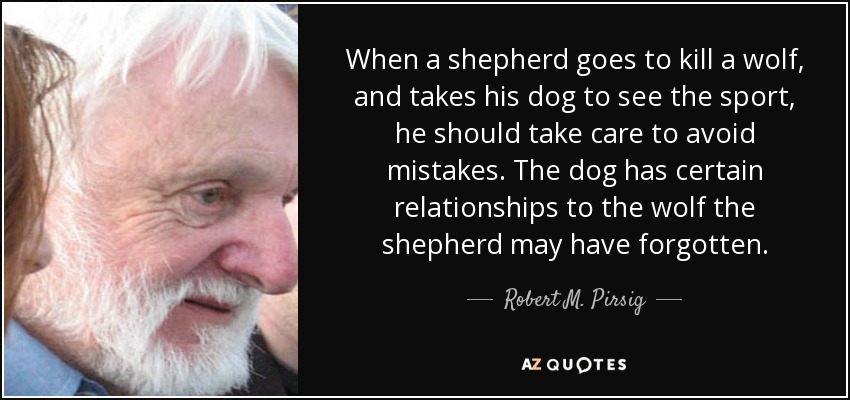 When a shepherd goes to kill a wolf, and takes his dog to see the sport, he should take care to avoid mistakes. The dog has certain relationships to the wolf the shepherd may have forgotten. - Robert M. Pirsig