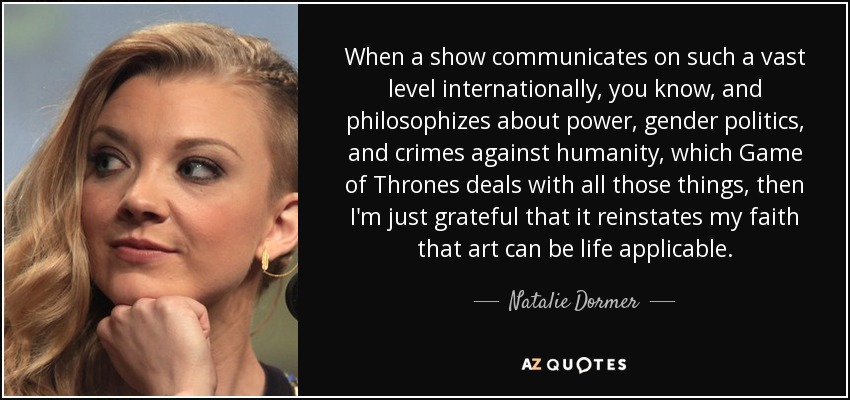 When a show communicates on such a vast level internationally, you know, and philosophizes about power, gender politics, and crimes against humanity, which Game of Thrones deals with all those things, then I'm just grateful that it reinstates my faith that art can be life applicable. - Natalie Dormer