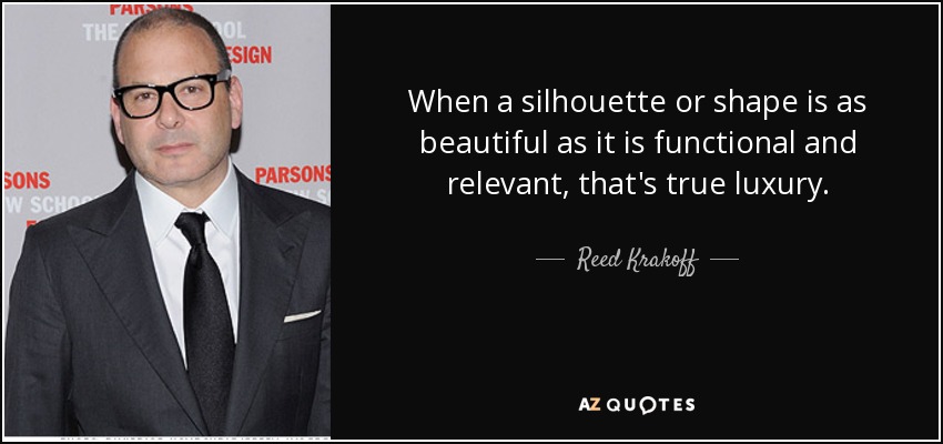 When a silhouette or shape is as beautiful as it is functional and relevant, that's true luxury. - Reed Krakoff
