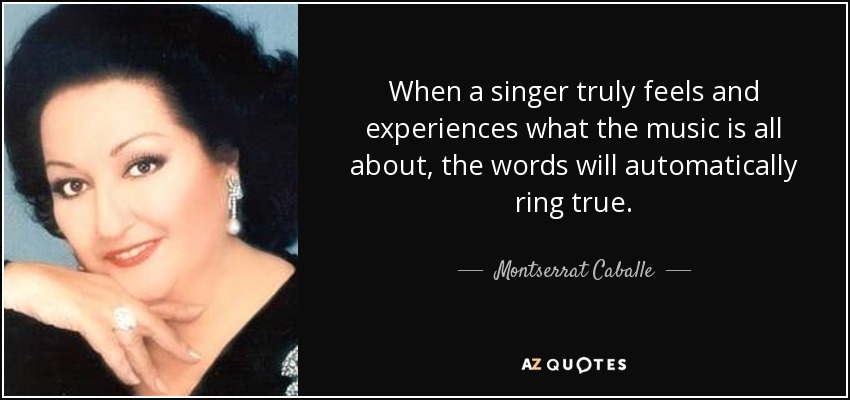 When a singer truly feels and experiences what the music is all about, the words will automatically ring true. - Montserrat Caballe