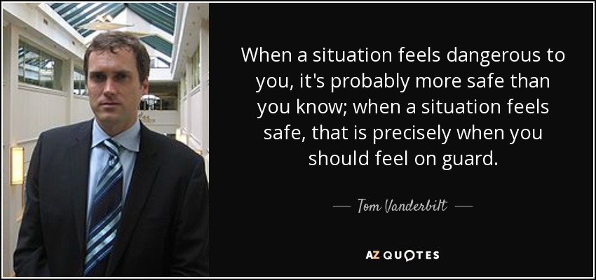 When a situation feels dangerous to you, it's probably more safe than you know; when a situation feels safe, that is precisely when you should feel on guard. - Tom Vanderbilt
