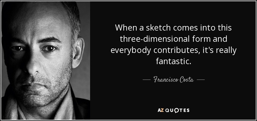 When a sketch comes into this three-dimensional form and everybody contributes, it's really fantastic. - Francisco Costa
