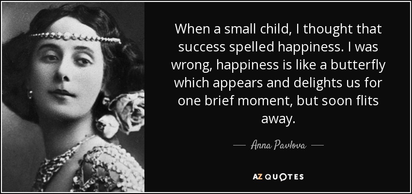When a small child, I thought that success spelled happiness. I was wrong, happiness is like a butterfly which appears and delights us for one brief moment, but soon flits away. - Anna Pavlova
