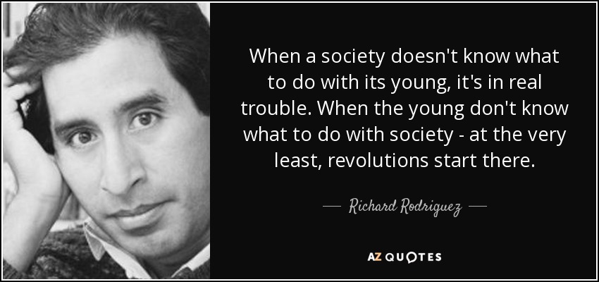 When a society doesn't know what to do with its young, it's in real trouble. When the young don't know what to do with society - at the very least, revolutions start there. - Richard Rodriguez