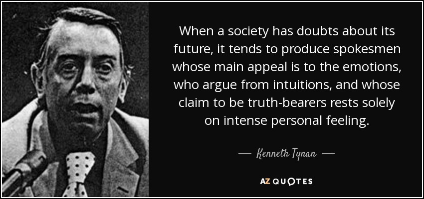 When a society has doubts about its future, it tends to produce spokesmen whose main appeal is to the emotions, who argue from intuitions, and whose claim to be truth-bearers rests solely on intense personal feeling. - Kenneth Tynan